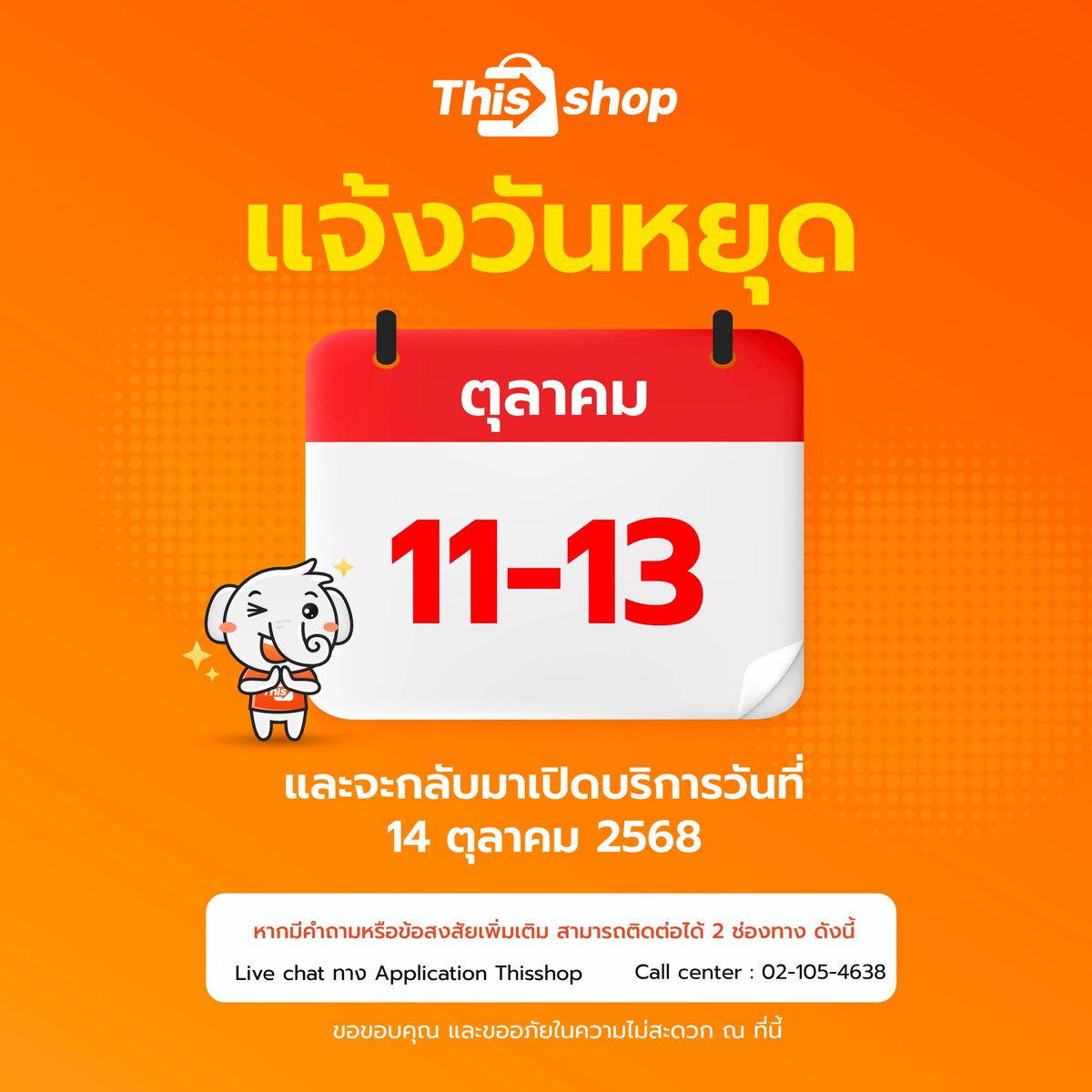 📣🧡 แจ้งวันหยุดทำการฝ่ายให้บริการในวันที่ 11-13 ตุลาคม 2568
🗓 และจะกลับมาเปิดทำการโดยปกติในวันที่ 14 ตุลาคม 2568
ขออภัยในความไม่สะดวกมา ณ ที่นี้ด้วยนะคะ 🙏
📍หากมีคำถามหรือข้อสงสัยเพิ่มเติม สามารถติดต่อสอบถามผ่าน 2 ช่องทาง 💬
📲 Live chat ผ่าน App Thisshop
📞 02-105-4638