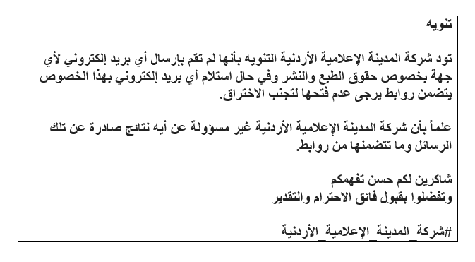 تود شركة المدينة الإعلامية الأردنية التنويه بأنها لم تقم بإرسال أي بريد إلكتروني لأي جهة بخصوص حقوق الطبع والنشر.وفي حال استلام أي بريد إلكتروني بهذا الخصوص يتضمن روابط يرجى عدم فتحها لتجنب الإختراق.علماً بأن الشركة غير مسؤولة عن أية نتائج صادرة عن تلك الرسائل وما تتضمنها من رابط