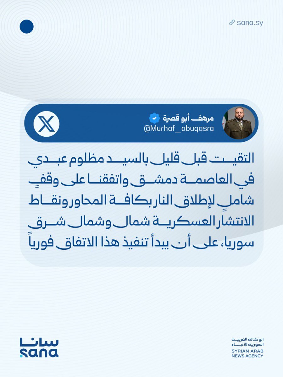 وزير الدفاع اللواء مرهف أبو قصرة في منشور على منصة X: التقيت قبل قليل بالسيد مظلوم عبدي في العاصمة دمشق واتفقنا على وقفٍ شاملٍ لإطلاق النار بكافة المحاور ونقاط الانتشار العسكرية شمال وشمال شرق سوريا، على أن يبدأ تنفيذ هذا الاتفاق فورياً.