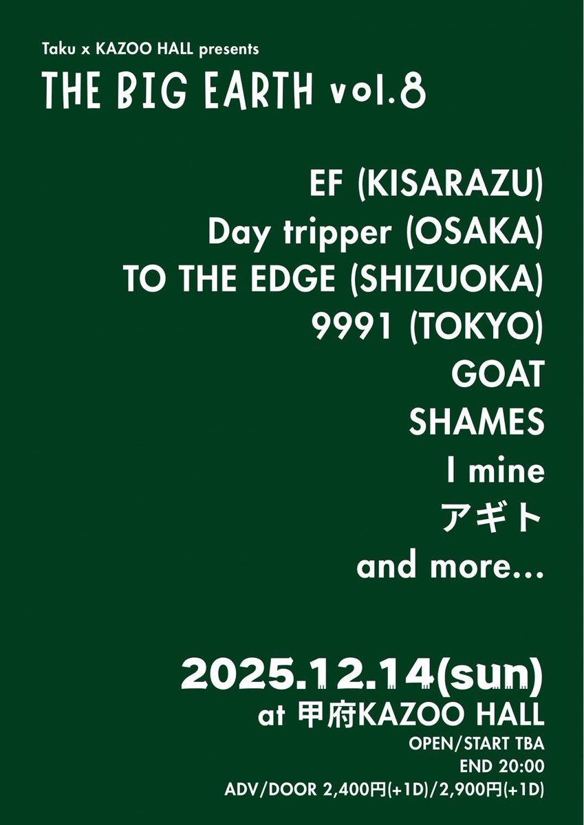 【解禁】
■12.14(日)甲府KAZOO HALL
Taku x KAZOO HALL pre.
"THE BIG EARTH vol. 8"

EF (木更津)
Day tripper (大阪)
TO THE EDGE (静岡)
9991 (東京)
GOAT
SHAMES
I mine
アギト
and more...

OPEN/START TBA
END 20:00
ADV/DOOR ¥2,400/2,900 (+1D)