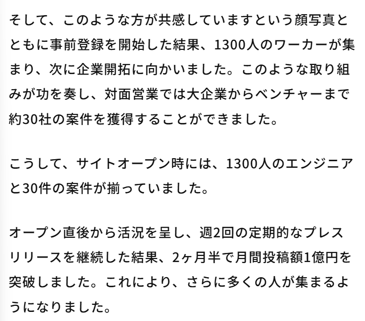 bakusoku_kigyo's tweet photo. 2か月半で月間投稿額1億円を突破したクラウドワークスのビジネスの立ち上げ方がすごい。

  マッチングビジネスは「個人」と「企業」の両方を集めないといけないが、どちらのサイドから集めれば良いのか？という壁にぶつかりがち。

そこでクラウドワークスがやったのが  
①著名なエンジニアを30人集める（交流会などで）
 ②「すごいエンジニアも登録してます！」と1300人のワーカーを集める
 ③「1300人が登録してます」と30社を募集
 ④1300人のワーカーと30社の企業でサービスをスタート 
⑤2か月半で月間投稿額1億円を突破した  やはり事業の立ち上げは、正しい順番を見極めるための戦略が大事

https://t.co/rpcaa340Vq