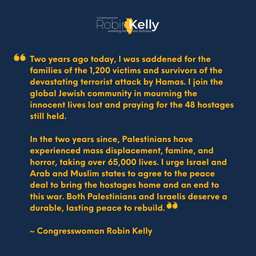 RepRobinKelly's tweet image. Two years after the attack on Israel by Hamas, I continue to mourn the innocent lives lost and pray for the 48 hostages still held.

In the years since, over 65,000 Palestinians have died. It’s time to end this war. Both peoples deserve lasting peace.