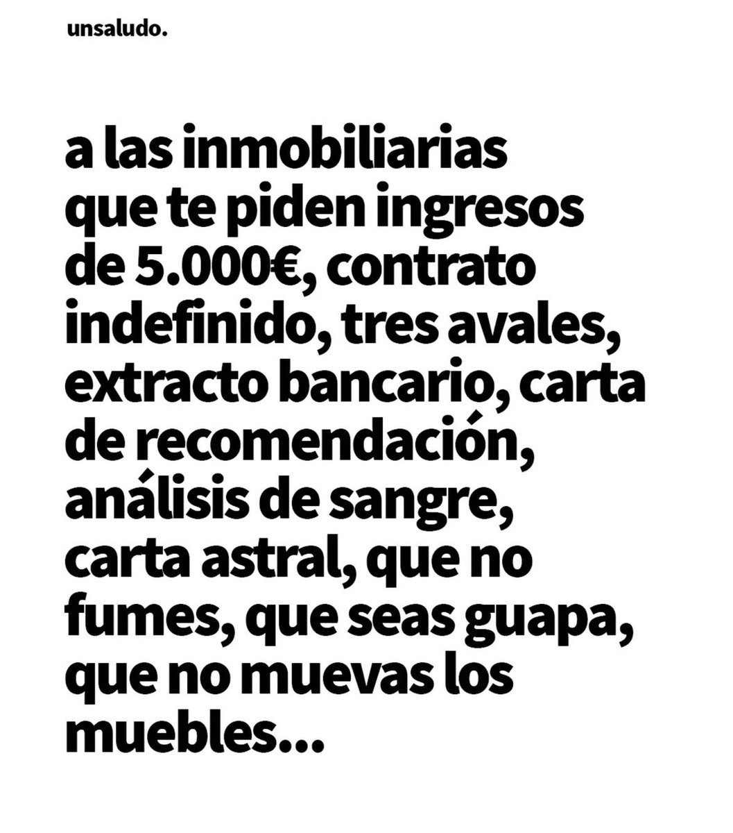 Y yo además añadiría a las constructoras y gestoras que te piden un sueldo de 4.000€ mensuales y que en tu cuenta bancaria tengas un premio de lotería de 1 millón de euros
A todos....
Un saludo!!!!