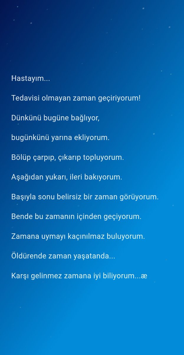 Hastayım...
Tedavisi olmayan zaman geçiriyorum!
Dünkünü bugüne bağlıyor,
bugünkünü yarına ekliyorum.
Bölüp çarpıp, çıkarıp topluyorum.
Aşağıdan yukarı, ileri bakıyorum.
Başıyla sonu belirsiz bir zaman görüyorum.
Bende bu zamanın içinden geçiyorum.
Zamana uymayı kaçınılmaz....