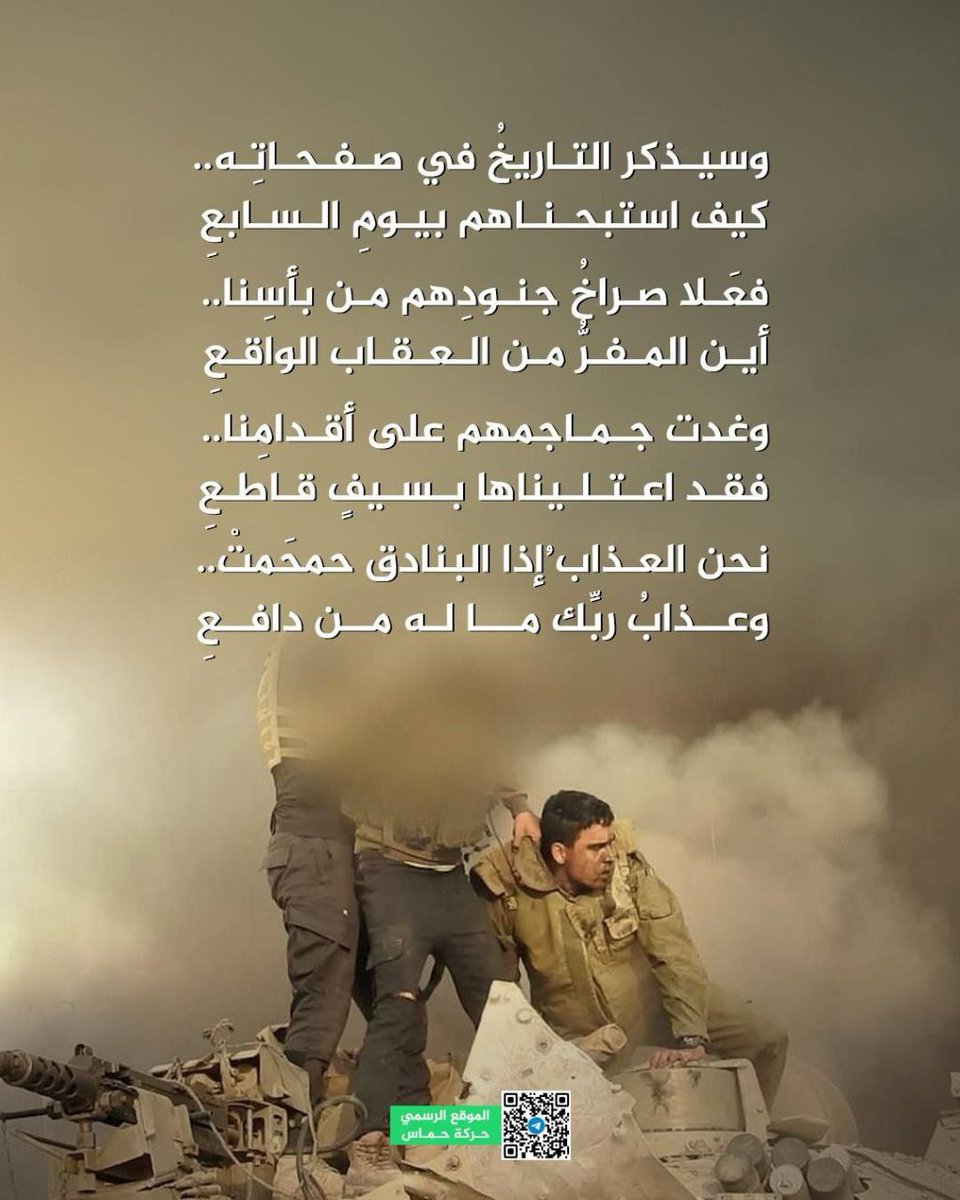 الموقع الرسمي لحركة حماس ينشر:

وسيذكر التاريخُ في صفحاتِه ....
كيف استبحناهم بيومِ السابعِ

فعَلا صراخُ جنودِهم من بأسِنا ...
أين المفرُّ من العقاب الواقعِ

وغدت جماجمهم على أقدامِنا ...
فقد اعتليناها بسيفٍ قاطعِ

نحن العذابُ إذا البنادقُ حمحَمتْ...
وعذابُ ربِّك ما له من دافعِ