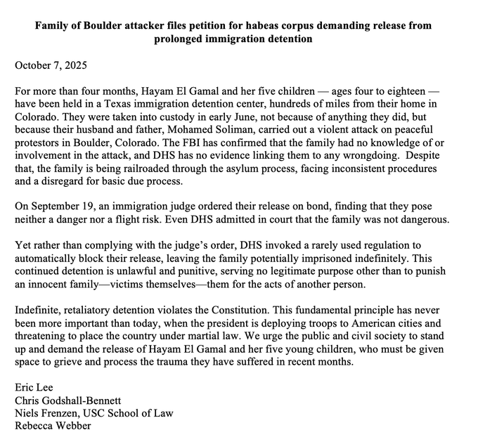Text document titled Family of Boulder attacker files petition for habeas corpus demanding release from October 7 2025 detention detailing detention of Hayan El Gamal and her five children due to accusations against husband and father-in-law Mohamed Solym for attack on peace protesters in Boulder Colorado lack of DHS evidence district court order for release invocation of regulation for automatic detention constitutional violations and call for release signed by Chafie Ghailan Bennett Hayan El Gamal Nisa Frenez USC School of Law Rebecca Frenez.