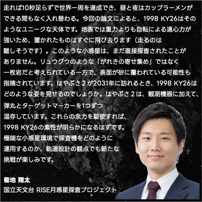 「走れば10秒足らずで世界一周を達成でき、昼と夜はカップラーメンができる間もなく入れ替わる。今回の論文によると、1998 KY26はそのようなユニークな天体で...」（コメント全文は画像を参照）
菊池 翔太
国立天文台 RISE月惑星探査プロジェクト