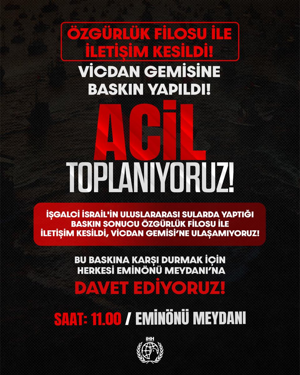 🚨 Özgürlük Filosu İle İletişim Kesildi!

Vicdan Gemisine Baskın Yapıldı!

ACİL TOPLANIYORUZ!

İşgalci İsrail'in uluslararası sularda yaptığı baskın sonucu Özgürlük Filosu ile iletişim kesildi, Vicdan Gemisi'ne ulaşamıyoruz!

Bu baskına karşı durak için herkesi Eminönü Meydanı'na