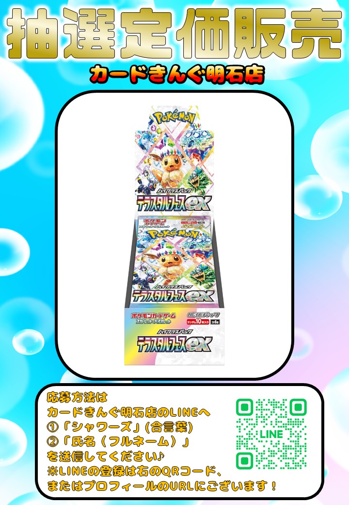 cardking_akashi's tweet photo. 👑抽選定価販売のお知らせ👑

なんと！！
カードきんぐ明石店も
「テラスタルフェスex」の
BOX抽選販売を行います！！ 

応募方法はLINEのお友達限定！

URL：https://t.co/Agy53a7VIE

カードきんぐ明石店のLINEへ
①「シャワーズ」(合言葉)
と
②「氏名(フルネーム)」を
お送りください。

また、こちらの投稿の
リポストもお願いいたします！

抽選受付はただいまから 
2025年10月17日（金）0:00
まで受付しております。

1BOX 5,500円(税込)
「現金支払いのみ」となります。

抽選に当選された方にのみ、
入荷日の案内(10月末頃予定)を
LINEにてご案内いたします。

たくさんのご応募、
お待ちしております！😊