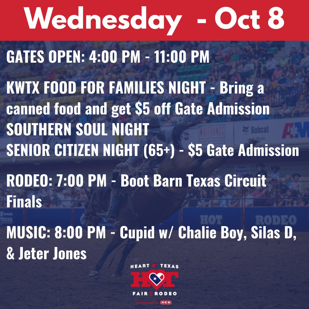WEDNESDAY - OCTOBER 8
GATES OPEN: 4:00 PM-11:00 PM
KWTX FOOD FOR FAMILIES NIGHT-Bring a canned food and get $5 off Gate Admission
SENIOR CITIZEN NIGHT (65+)-$5 Gate Admission
For a full schedule and list of show times download the Heart O’ Texas Fair &amp; Rodeo App!
#HOTfair #WacoTX