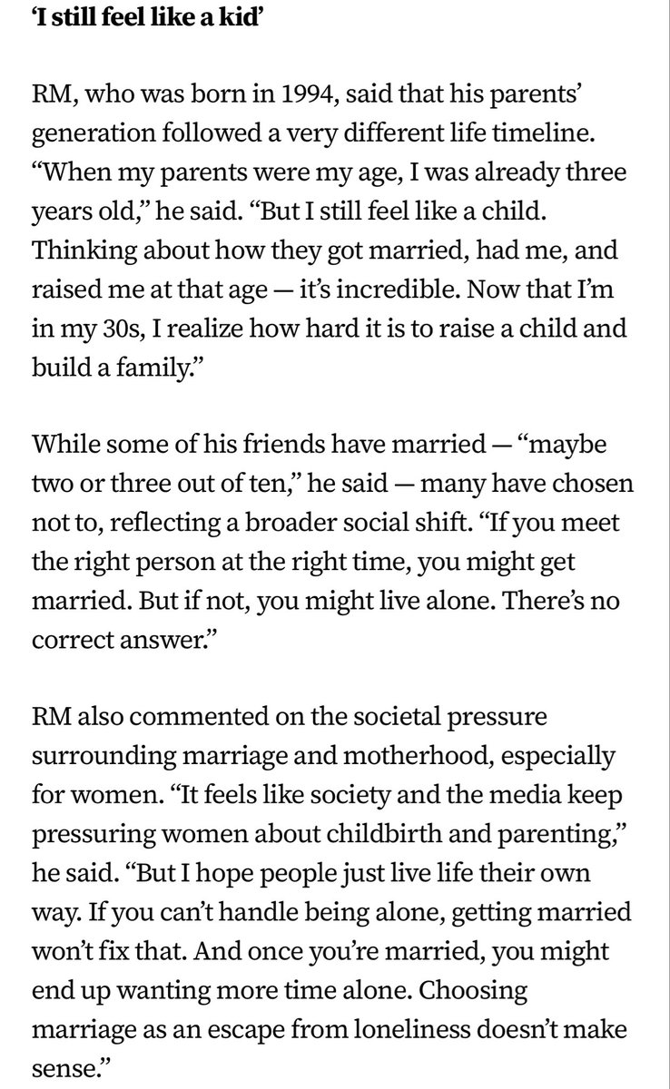 BackTheSoul's tweet photo. 🌐 | INFO

O Korea Times escreveu sobre a live de RM, onde ele aborda temas como depressão, casamento, paternidade e as pressões que a geração Y e a geração Z enfrentam na Coreia.

O líder do #BTS, #RM, está de volta às notícias, não por sua música, mas por suas opiniões sem filtros.

Durante uma transmissão ao vivo, o rapper de 31 anos falou abertamente sobre seu estado de espírito atual, revelando que tem refletido profundamente sobre relacionamentos e escolhas de vida enquanto trabalha em um novo álbum.

"Tenho sentido ansiedade e depressão novamente recentemente", disse RM. "Isso sempre acontece quando estou me preparando para um álbum. Passo muito tempo sozinho e não sou bom em lidar com a solidão. Conforme você envelhece, você precisa fazer amizade consigo mesmo e aprender a passar um tempo sozinho, mas eu ainda não consigo ficar sozinho em casa."

Embora tenha decorado sua casa lindamente, RM disse que raramente passa tempo lá, exceto para dormir. "Sinto como se ainda não tivesse me tornado um adulto", disse ele.

"Acho que é por isso que as pessoas se casam — para encontrar um parceiro, um amigo para a vida toda com quem compartilhar coisas."

— "Ainda me sinto como uma criança."

RM, que nasceu em 1994, disse que a geração de seus pais seguiu uma linha do tempo de vida muito diferente.

"Quando meus pais tinham a minha idade, eu já tinha 3 anos", disse ele. "Mas ainda me sinto como uma criança. Pensar em como eles se casaram, me tiveram e me criaram naquela idade — é inacreditável. Agora que tenho 30 anos, percebo como é difícil criar um filho e constituir família."

Embora alguns de seus amigos tenham se casado — "talvez 2 ou 3 em cada 10" — muitos optaram por não se casar, refletindo uma mudança social mais ampla. "Se você encontrar a pessoa certa na hora certa, poderá se casar. Mas se não, poderá morar sozinho. Não existe uma resposta certa." RM também comentou sobre a pressão social em torno do casamento e da maternidade, especialmente para as mulheres. "Parece que a sociedade e a mídia continuam pressionando as mulheres sobre a maternidade e a criação dos filhos", disse ele.

"Mas espero que as pessoas vivam a vida à sua maneira. Se você não suporta ficar sozinha, casar não vai resolver. E, depois de casada, você pode acabar querendo mais tempo sozinha. Escolher o casamento como uma fuga da solidão não faz sentido."

— "Somos a primeira geração a tratar o casamento como uma escolha."

RM admitiu que tem dúvidas sobre se tornar pai. "Já é difícil criar a mim mesmo. Criar outra vida — isso é algo que eu talvez não seja capaz de fazer", disse ele.

"Quando penso em quantos problemas causei aos meus pais enquanto crescia, imagino como me sentiria frustrado. Não existe uma resposta certa. Mas acho que as pessoas nascidas nos anos 90 são a primeira geração na Coreia a ver o casamento como uma opção, não uma exigência.

Cada um deve seguir suas próprias escolhas."

Seus comentários, particularmente sua crença de que "casamento é uma escolha" e que a solidão é algo a ser abraçado em vez de evitado, rapidamente se espalharam pelas redes sociais coreanas, repercutindo entre muitos jovens e gerando debates entre gerações mais velhas, que ainda mantinham visões mais tradicionais.

Enquanto isso, RM se prepara para seu próximo grande projeto: uma exposição colaborativa com o Museu de Arte Moderna de São Francisco. Programada para acontecer de outubro de 2026 a fevereiro de 2027, a exposição apresentará mais de 200 obras, incluindo peças de sua coleção de arte pessoal. O líder do BTS também atuará como curador da exposição.

Via: https://t.co/99HtcxqRfs

| 🐚