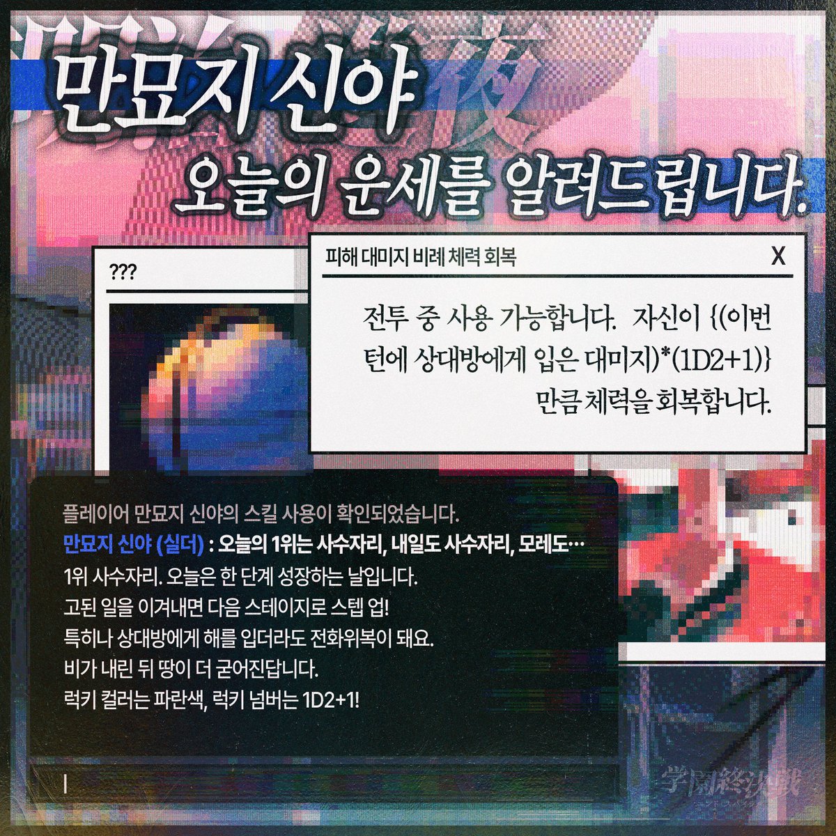 플레이어 만묘지 신야의 스킬 사용이 확인되었습니다. 

전투 중 사용 가능합니다. 자신이 {(이번 턴에 상대방에게 입은 대미지)*(1D2+1)} 만큼 체력을 회복합니다.

1위 사수자리. 오늘은 한 단계 성장하는 날입니다. 고된 일을 이겨내면 다음 스테이지로 스텝 업! 특히나 상대방에게 해를 입더라도