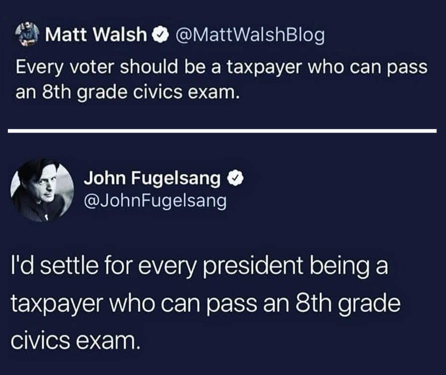 Screenshot of a tweet by Matt Walsh stating every voter should be a taxpayer who can pass an 8th grade civics exam. Below it a reply tweet by John Fugelsang with his profile photo showing a man with glasses saying he would settle for every president being a taxpayer who can pass an 8th grade civics exam.