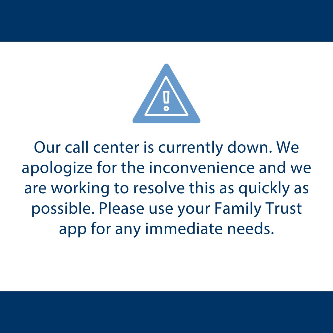 Our call center is currently down. We apologize for the inconvenience and we are working to resolve this as quickly as possible. Please use your Family Trust app for any immediate needs.