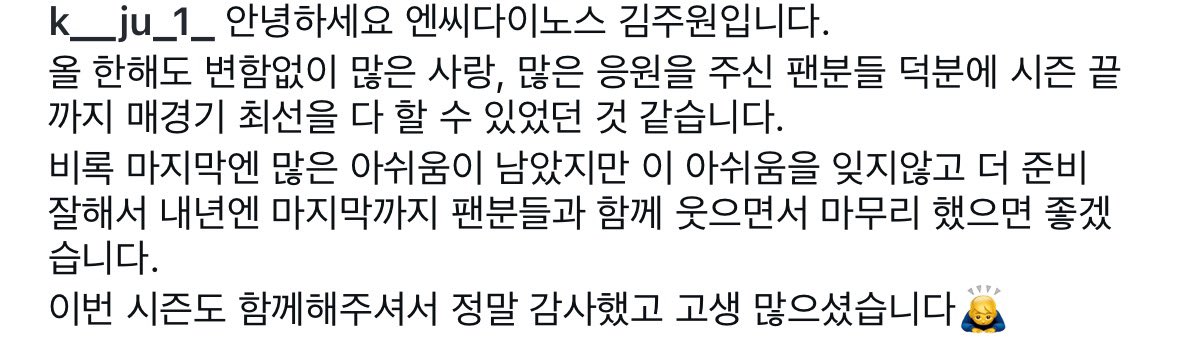 안녕하세요 엔씨다이노스 김주원입니다. 올 한해도 변함없이 많은 사랑, 많은 응원을 주신 팬분들 덕분에 시즌 끝 까지 매경기 최선을 다 할 수 있었던 것 같습니다. 비록 마지막엔 많은 아쉬움이 남았지만 이 아쉬움을 잊지않고 더 준비 잘해서 내년엔 마지막까지 팬분들과 함께 웃으면서 마무리