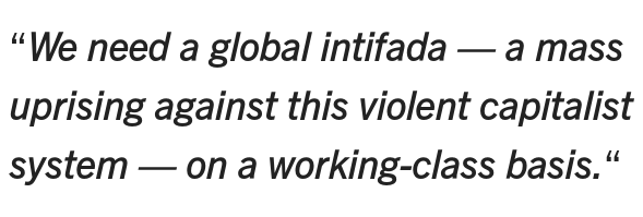 We need a global intifada — a mass uprising against this violent  capitalist system — on a working-class basis. The Palestinian intifadas  began in 1987 as a series of uprisings against the barbaric Israeli  occupation that has been ongoing now for 77 years. During these