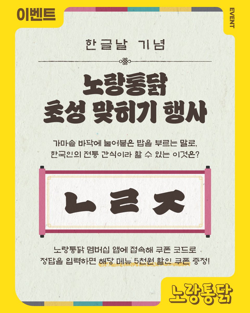 [ #한글날 기념 #노랑통닭 초성 맞히기 #행사 💛]

✨ 초성 맞히기 행사 참여 방법
1.노랑통닭 앱에 접속하세요.
2.앱 내 ‘쿠폰 코드’에 이미지 속 초성 문제의 정답을 입력하세요
💡힌트: 한국 전통 간식 ‘ㄴㄹㅈ’
💡힌트: 달달한 꿀소스와 짭조름한 간장으로 맛을 낸 노랑통닭 바삭 ㄴㄹㅈ 치킨