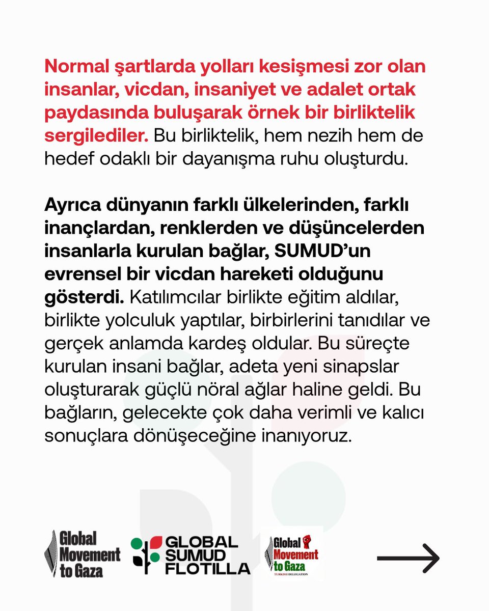sumudanatolia's tweet photo. SUMUD’un Ardından: Ortak Vicdanda Buluşmanın Kazanımları

SUMUD’un ardından ortaya çıkan en büyük kazanımlardan biri, farklı düşüncelerden, yaşam tarzlarından ve toplumsal kesimlerden insanların bir araya gelebilmesidir. Bu süreç, toplumu temsil eden bireylerin ortak bir amaç etrafında nezaketle, anlayışla ve olgunlukla bir arada hareket edebileceğini göstermiştir. Belki de Türkiye açısından bu, büyük bir aktivizm eğitimi niteliği taşımaktadır.

Normal şartlarda yolları kesişmesi zor olan insanlar, vicdan, insaniyet ve adalet ortak paydasında buluşarak örnek bir birliktelik sergilediler. Bu birliktelik, hem nezih hem de hedef odaklı bir dayanışma ruhu oluşturdu.

Ayrıca dünyanın farklı ülkelerinden, farklı inançlardan, renklerden ve düşüncelerden insanlarla kurulan bağlar, SUMUD’un evrensel bir vicdan hareketi olduğunu gösterdi. Katılımcılar birlikte eğitim aldılar, birlikte yolculuk yaptılar, birbirlerini tanıdılar ve gerçek anlamda kardeş oldular. Bu süreçte kurulan insani bağlar, adeta yeni sinapslar oluşturarak güçlü nöral ağlar haline geldi. Bu bağların, gelecekte çok daha verimli ve kalıcı sonuçlara dönüşeceğine inanıyoruz.

Bir diğer sevindirici kazanım ise, SUMUD’dan dönen katılımcıların bugün bulundukları her yerde — okullarda, meydanlarda, sivil toplum örgütlerinde, sosyal medyada ve televizyon programlarında — Gazze’yi anlatmalarıdır. Onlar, toplumun en kılcal damarlarına kadar vicdanı, merhameti, adaleti ve insani dayanışma bilincini taşıyorlar. Gazze’nin dünyaya hediye ettiği bu değerlere sahip çıkarak, onları konuşuyor, yaşatıyor ve yeni kuşaklara aktarıyorlar.

Bununla birlikte, SUMUD süreci bize hedef odaklı çalışmanın, insan kaynağını doğru ve verimli kullanmanın önemini de öğretti. Ortak hedefe yönelmenin nasıl somut ve güçlü sonuçlar doğurabileceğini hep birlikte gördük.

Tüm bu kazanımlar, önümüzdeki dönemde toplumsal dönüşüm açısından büyük bir potansiyel taşıyor. SUMUD, sadece bir dayanışma hareketi değil; aynı zamanda vicdanın, merhametin ve ortak insanlığın yeniden inşası için atılmış güçlü bir adım olmuştur.

#AllEyesOnGaza #AllEyesOnFreedomFlotilla #GlobalSumudFlotilla #FreePalestine