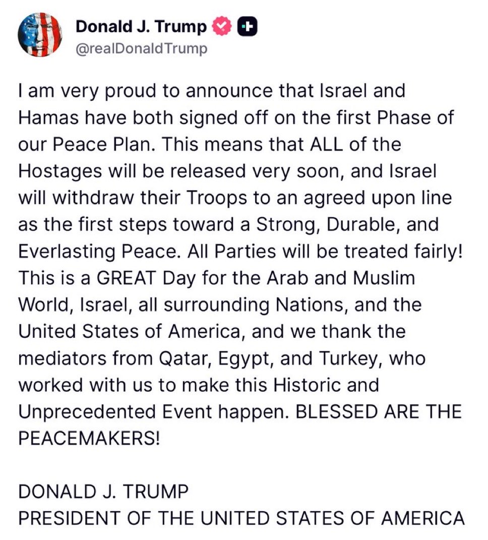 MJTruthUltra's tweet image. TRUMP STATEMENT:

I am very proud to announce that Israel and Hamas have both signed off on the first Phase of our Peace Plan. This means that ALL of the Hostages will be released very soon, and Israel will withdraw their Troops to an agreed upon line as the first steps toward a…