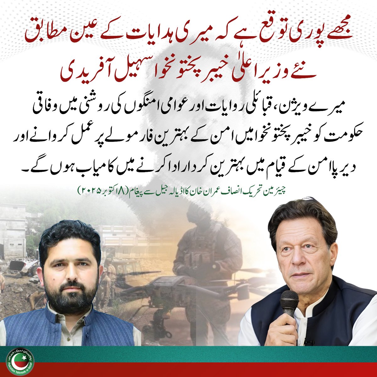 "مجھے پوری توقع ہے کہ میری ہدایات کے عین مطابق نئے وزیر اعلیٰ خیبرپختونخوا سہیل آفریدی میرے ویژن، قبائلی روایات اور عوامی امنگوں کی روشنی میں وفاقی حکومت کو خیبر پختونخوا میں امن کے بہترین فارمولے پر عمل کروانے اور دیر پا امن  کے قیام میں بہترین کردار ادا کرنے میں کامیاب ہوں گے"