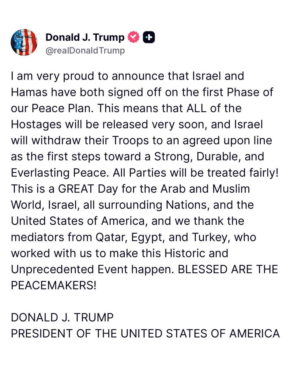 Melquisedec70's tweet photo. Atención, anuncia Trump primer paso efectivo en negociaciones de Israel con Hamás:

@realDonaldTrump 
“Me enorgullece anunciar que Israel y Hamás han firmado la primera fase de nuestro Plan de Paz. Esto significa que todos los rehenes serán liberados muy pronto e Israel retirará sus tropas a una línea acordada como primer paso hacia una paz sólida, duradera y duradera. ¡Todas las partes recibirán un trato justo! 

Este es un GRAN día para el mundo árabe y musulmán, Israel, todas las naciones vecinas y los Estados Unidos de América, y agradecemos a los mediadores de Qatar, Egipto y Turquía, quienes trabajaron con nosotros para hacer realidad este acontecimiento histórico y sin precedentes. ¡BENDITOS LOS CONSTRUCTORES DE PAZ!

Donald J. Trump

PRESIDENTE DE LOS ESTADOS UNIDOS DE AMÉRICA”