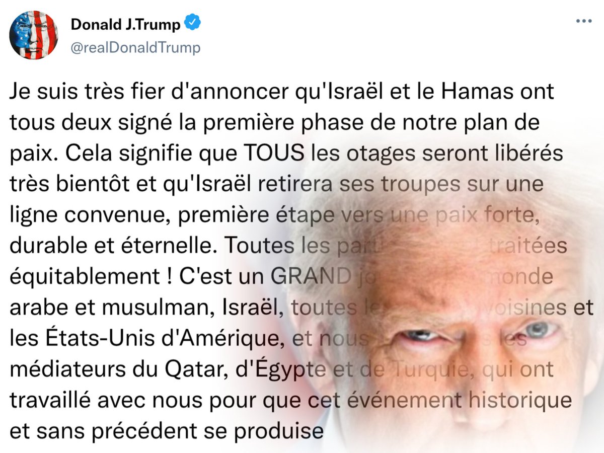 🇺🇲🇮🇱🇵🇸 URGENT : Le président Trump est très fier d'annoncer qu'Israël et le Hamas ont tous deux signé la première phase du plan de paix. 

« Cela signifie que TOUS les otages seront libérés très bientôt et qu'Israël retirera ses troupes sur une ligne convenue, première étape vers
