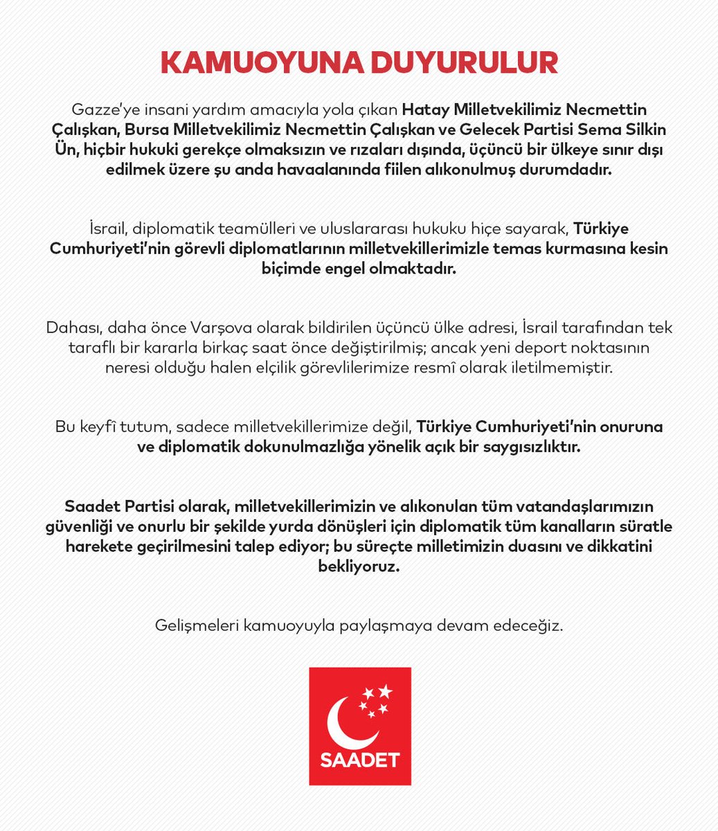 İsrail’in alıkoyduğu üç milletvekili ile ilgili Saadet Partisi’nden tepki;

“Bu keyfî tutum, sadece milletvekillerimize değil, Türkiye Cumhuriyeti'nin onuruna ve diplomatik dokunulmazlığa yönelik açık bir saygısızlıktır.

Saadet Partisi olarak, milletvekillerimizin ve alıkonulan
