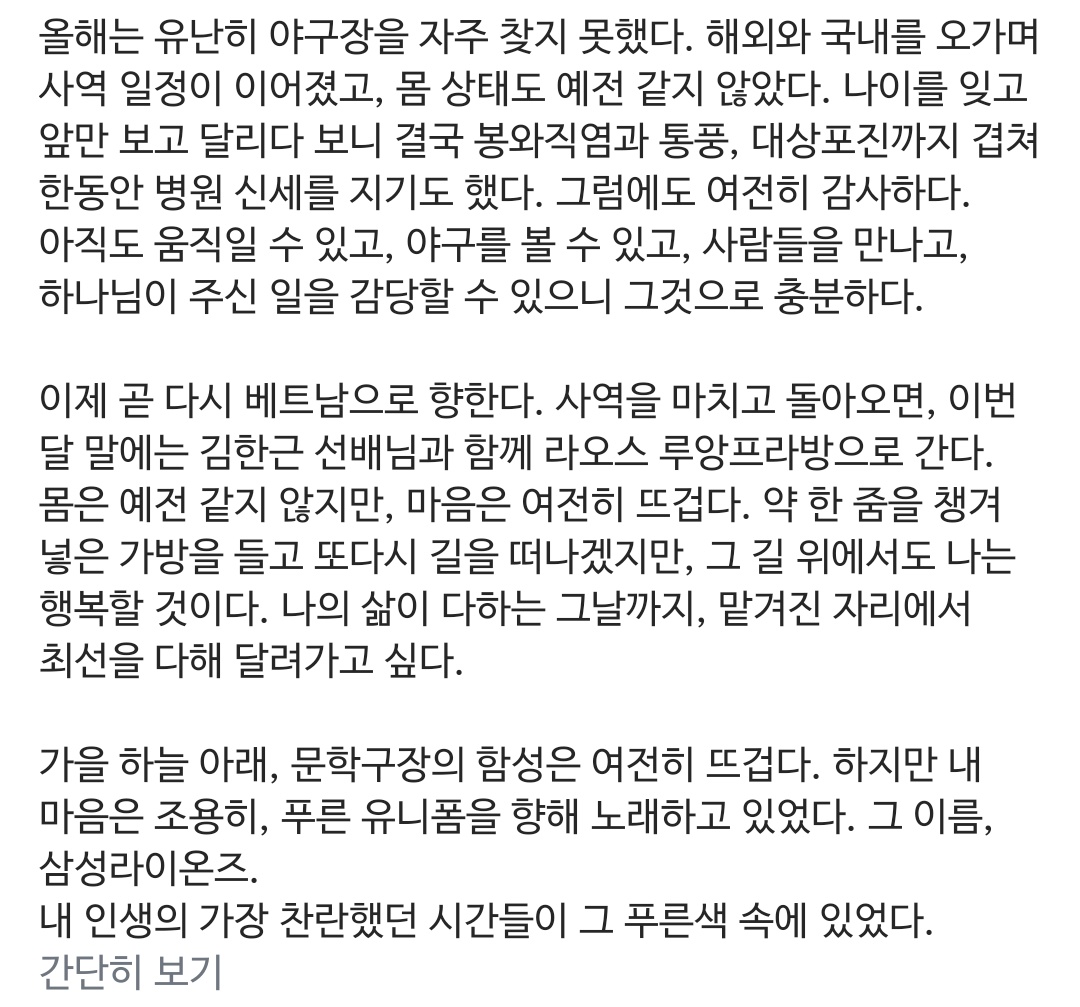 영결 이만수님 인스타 너무 눈물나네...

>가을 하늘 아래, 문학구장의 함성은 여전히 뜨겁다. 하지만 내 마음은 조용히, 푸른 유니폼을 향해 노래하고 있었다. 그 이름, 삼성라이온즈.
내 인생의 가장 찬란했던 시간들이 그 푸른색 속에 있었다.<

🥹🥹🥹🥹🥹🥹🥹🥹🥹