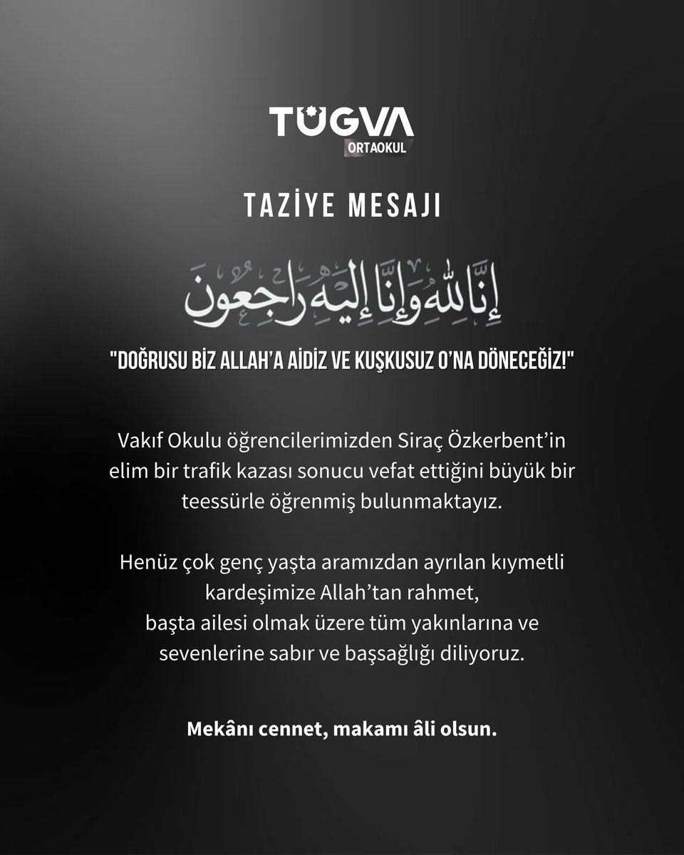 - TAZİYE MESAJI -

"Doğrusu biz Allah’a aidiz ve kuşkusuz O’na döneceğiz!"

Vakıf Okulu öğrencilerimizden Siraç Özkerbent’in elim bir trafik kazası sonucu vefat ettiğini büyük bir teessürle öğrenmiş bulunmaktayız.

Henüz çok genç yaşta aramızdan ayrılan kıymetli kardeşimize