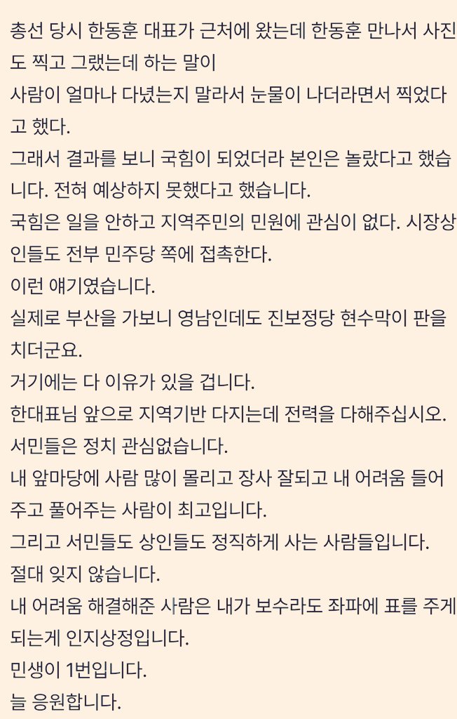 한컷 에 올라온 글.

<부산에서 들은 이야기> #한동훈

1. #총선 직후 #부산 에 놀러 갔다가 우연히 그곳에서 장사하시는 분들께 전해들은 이야기 도움될까 올려봅니다.

저는 서울 사람이라 몰랐던 이야기였습니다.

부산은 지역 특성상 절대 보수가 아니고,

항상 때마다 왔다갔다 하는 곳이다.