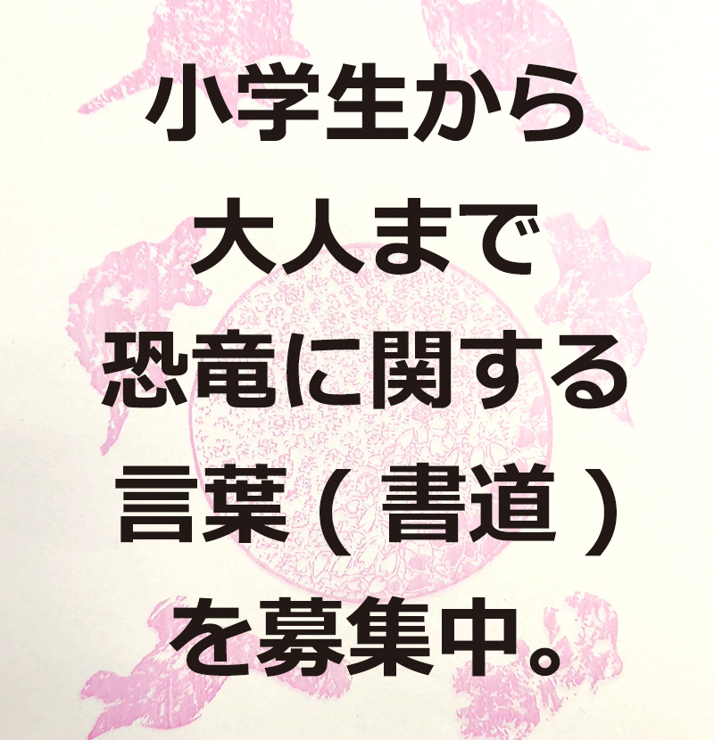 小学生から一般まで、国内外問わず恐竜に関する言葉(書道)を募集。
※規定半紙（20枚入り500円）専用規定半紙の同封の出品票を添付の上応募。
★募集期間 / 2025年10月1日（水）～12月2日（火）
★主　催 / 福井県恐竜書法展実行委員会
★参加費 / 無料
★詳細はこちら
t-buneido.co.jp/blog2/?p=841