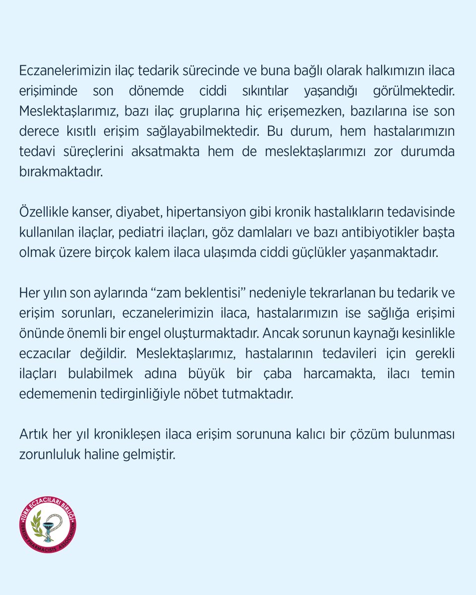 tebkurumsal's tweet photo. HER YIL AYNI DÖNEMLERDE TEKRARLANAN İLAÇ YOKLARINA ARTIK SON VERİLMELİ

Eczanelerimizin ilaç tedarik sürecinde ve buna bağlı olarak halkımızın ilaca erişiminde son dönemde ciddi sıkıntılar yaşandığı görülmektedir. Meslektaşlarımız, bazı ilaç gruplarına hiç erişemezken, bazılarına ise son derece kısıtlı erişim sağlayabilmektedir. Bu durum, hem hastalarımızın tedavi süreçlerini aksatmakta hem de meslektaşlarımızı zor durumda bırakmaktadır.

Özellikle kanser, diyabet, hipertansiyon gibi kronik hastalıkların tedavisinde kullanılan ilaçlar, pediatri ilaçları, göz damlaları ve bazı antibiyotikler başta olmak üzere birçok kalem ilaca ulaşımda ciddi güçlükler yaşanmaktadır.

Her yılın son aylarında “zam beklentisi” nedeniyle tekrarlanan bu tedarik ve erişim sorunları, eczanelerimizin ilaca, hastalarımızın ise sağlığa erişimi önünde önemli bir engel oluşturmaktadır. Ancak sorunun kaynağı kesinlikle eczacılar değildir. Meslektaşlarımız, hastalarının tedavileri için gerekli ilaçları bulabilmek adına büyük bir çaba harcamakta, ilacı temin edememenin tedirginliğiyle nöbet tutmaktadır.

Artık her yıl kronikleşen ilaca erişim sorununa kalıcı bir çözüm bulunması zorunluluk haline gelmiştir.

İlaç fiyatlarının Avro kuruna bağlı olarak yılda sadece bir kez güncellenmesi, tedarik zincirinde aksamalara neden olmaktadır. Bu nedenle fiyat güncellemelerinin yıl içine yayılması ve birkaç defa yapılması, bu sorunun önemli ölçüde önüne geçecektir.

Toplum sağlığı bir tasarruf kalemi olarak görülemez. Türk Eczacıları Birliği olarak, halkımızın ilaca kesintisiz erişimi için bugüne kadar olduğu gibi bundan sonra da tüm gücümüzle çalışmaya devam edeceğiz.

İlaç üretiminden tedarik zincirine kadar tüm paydaşlarımızı aynı hassasiyet ve sorumlulukla hareket etmeye; kamu otoritesini ilaca erişim sorunlarının her yıl tekrarlanmaması adına taraflarla ortak zeminde kalıcı çözüm üretmeye davet ediyoruz.

TÜRK ECZACILARI BİRLİĞİ