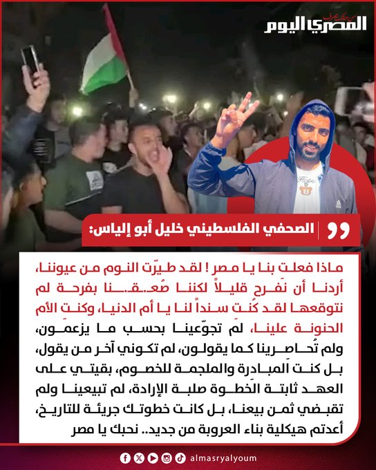 «بقيتي على العهد ثابتة وكنتي الأم الحنونة».. الصحفي الفلسطيني خليل أبو إلياس: نحبك يا مصر.. عظيمةٌ أنتِ والقرآن ذكرك والعالم يشهد على صدقك.. أنتِ الوفاء والعروبة والمتنفس، حاول الجميع تقديمك كدولةٍ فقيرةً من المال، لكن أثبتّي أنكِ غنيّة بالأفعال وليس بالقيل والقال 