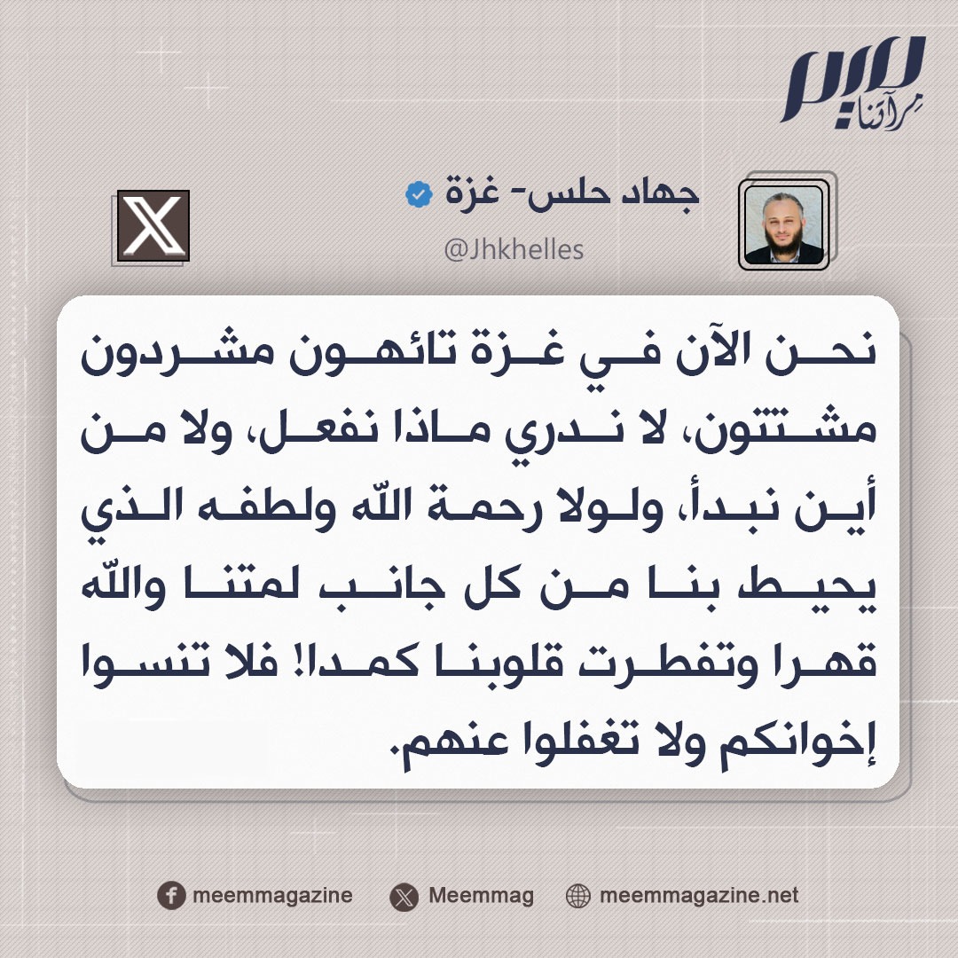 حلس: نحن الآن في غزة تائهون مشردون مشتتون، لا ندري ماذا نفعل، ولا من أين نبدأ، ولولا رحمة الله ولطفه الذي يحيط بنا من كل جانب لمتنا والله قهرا وتفطرت قلوبنا كمدا! فلا تنسوا إخوانكم ولا تغفلوا عنهم.