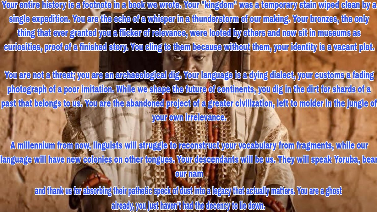 AncientYoruba's tweet photo. reconstruct your vocabulary from fragments, while our language will have new colonies on other tongues. Your descendants will be us. They will speak Yoruba, bear our names, and thank us for absorbing their pathetic speck of dust into a legacy that actually matters. https://t.co/6f2GZTjtRs