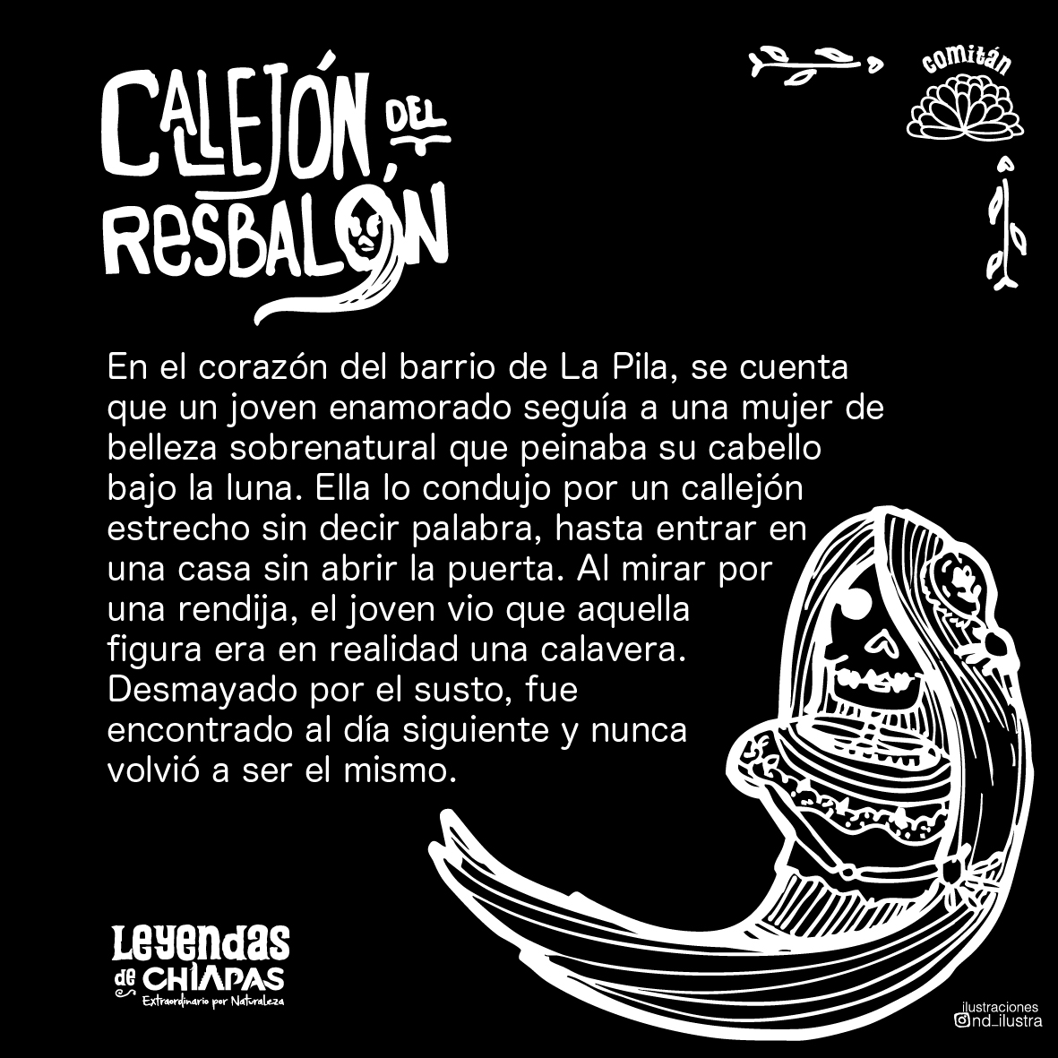 Día 2 #DíaDeMuertos
En el Callejón del Resbalón, en #Comitán. Un joven siguió a una mujer de belleza sobrenatural… hasta descubrir que su rostro era una calavera. Desde entonces, nadie se atreve a cruzar el callejón bajo la luna.
#LeyendasDeChiapasExtraordinarias
