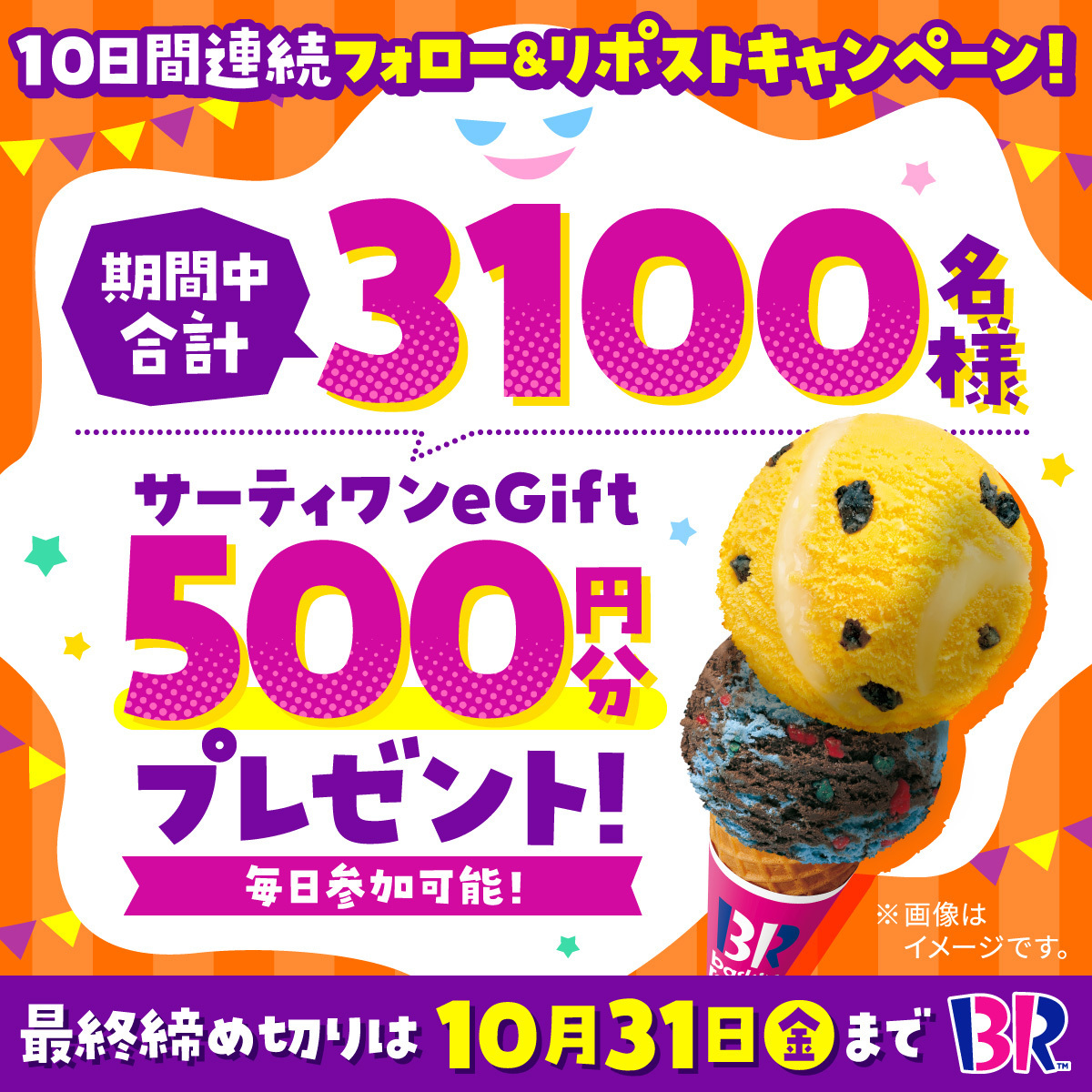 サーティワン アイスクリーム (@br31_icecream) on Twitter photo /
トリック オア アイスクリーム🎃
合計3100名に
eGift500円分をプレゼント🎁✨
\
10日間連続キャンペーン🍨
毎日参加🆗1日目‼️
■応募方法
<a href="/BR31_Icecream/">サーティワン アイスクリーム</a>をフォローして本投稿をリポスト
最終応募締め切りは10/31(金) 23:59まで⏰
#サーティワンでハロウィン 👻 /
トリック オア アイスクリーム🎃
合計3100名に
eGift500円分をプレゼント🎁✨
\
10日間連続キャンペーン🍨
毎日参加🆗1日目‼️
■応募方法
<a href="/BR31_Icecream/">サーティワン アイスクリーム</a>をフォローして本投稿をリポスト
最終応募締め切りは10/31(金) 23:59まで⏰
#サーティワンでハロウィン 👻