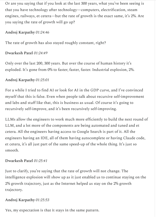 Dwarkesh 
You’re saying rate of growth will not change. The intelligence explosion will show up and just enable us to continue on the 2% growth trajectory just as the Internet helped us stay on the 2% growth trajectory

Karpathy
Yes my expectation is it stays in the same pattern