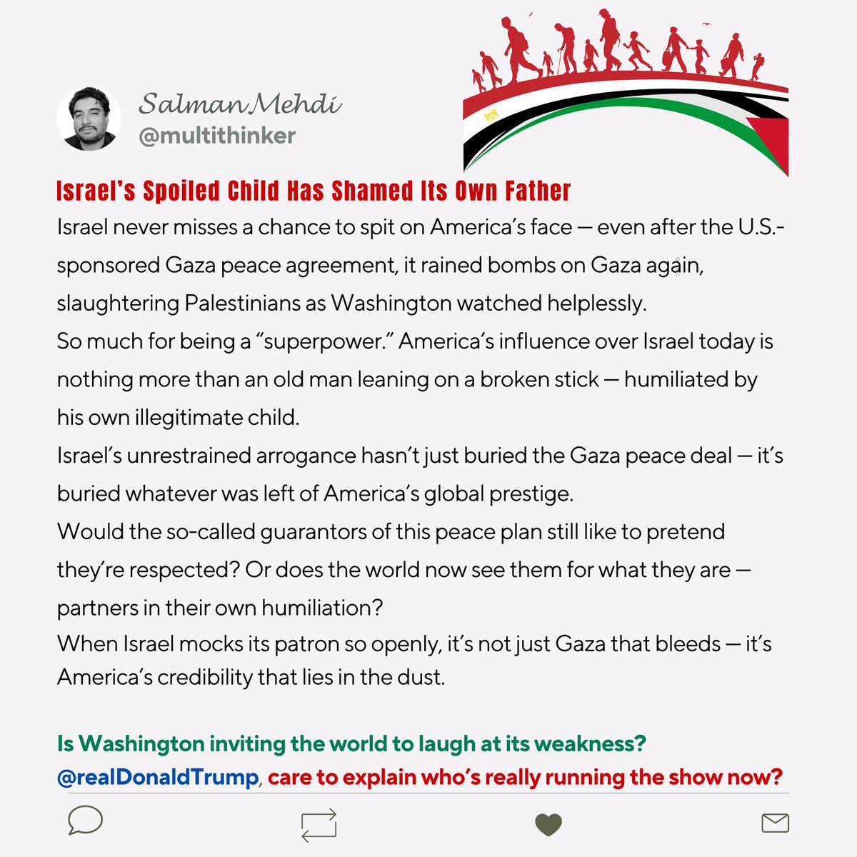 multithinker's tweet image. Israel never misses a chance to spit on America’s face — bombing Gaza after the US-sponsored peace deal. Washington looks like a father shamed by his own spoiled child. Power? Gone. Prestige? Dead. #Gaza #Israel #America #USPolitics #MiddleEast #WarCrimes #Shame