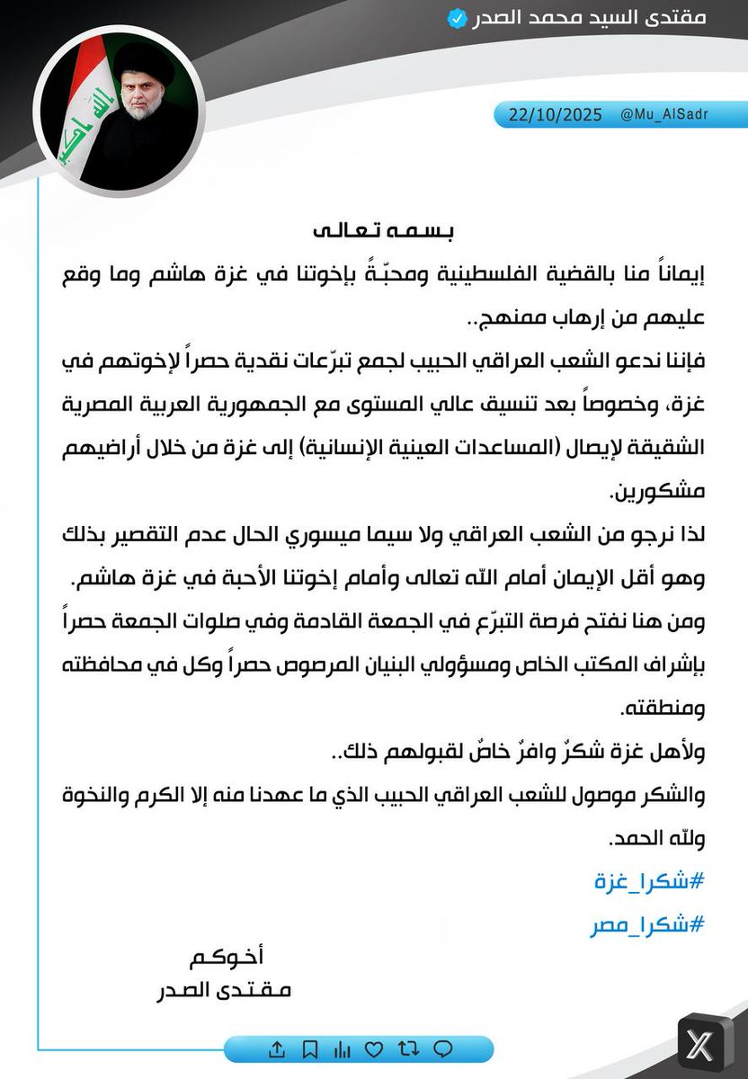 #شكرا_غزة
#شكرا_مصر
نَشَرَ سَماحَةُ القائِد السَّيّد مُقتَدَىٰ الصَّدر (أعَزّهُ اللّٰه) فِي حِسابِهِ الشَخصِيّ عَلىٰ مِنصَّةِ التواصُلِ الإجتماعِيّ "إكس" بتاريخ ٢٢ / ۱٠ / ٢٠٢٥