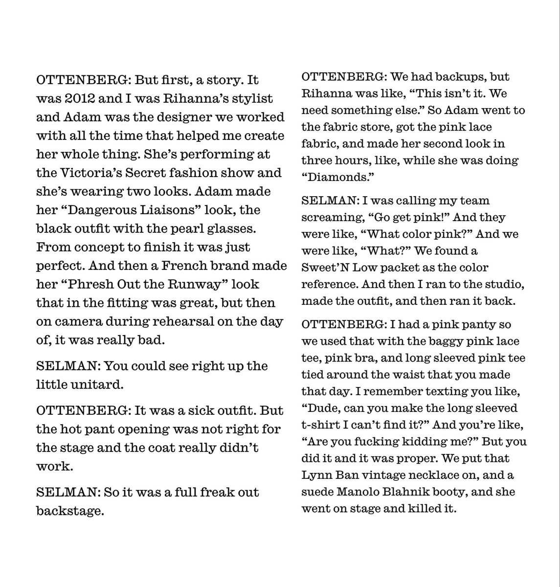 Mel Ottenberg talked with Adam Selman for <a href="/InterviewMag/">Interview Magazine</a> about Rihanna’s outfit for Victoria Secret Show:

“[The first look] didn’t work. She was like ‘This isn’t it. We need something else’. Adam went to fabric store and made second look in 3 hours while she was doing ‘Diamonds’.