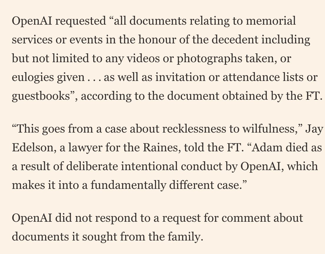 OpenAI has sent a legal request to the family of Adam Raine, the 16yo who died by suicide following lengthy chats with ChatGPT, asking for a full attendee list to his memorial, as well as photos taken or eulogies given.

His lawyers told the FT this was "intentional harassment"