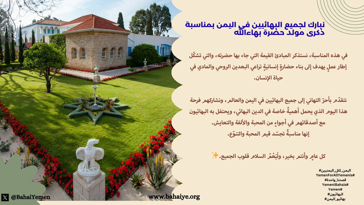 نبارك لجميع #البهائيين في #اليمن بمناسبة ذكرى مولد حضرة بهاءالله

في هذه المناسبة، نستذكر المبادئ القيمة التي جاء بها حضرته، والتي تشكّل إطار عملٍ يهدف إلى بناء حضارةٍ إنسانيةٍ تراعي البعدين الروحي والمادي في حياة الإنسان.

نتقدّم بأحرّ التهاني إلى جميع #البهائيين في #اليمن