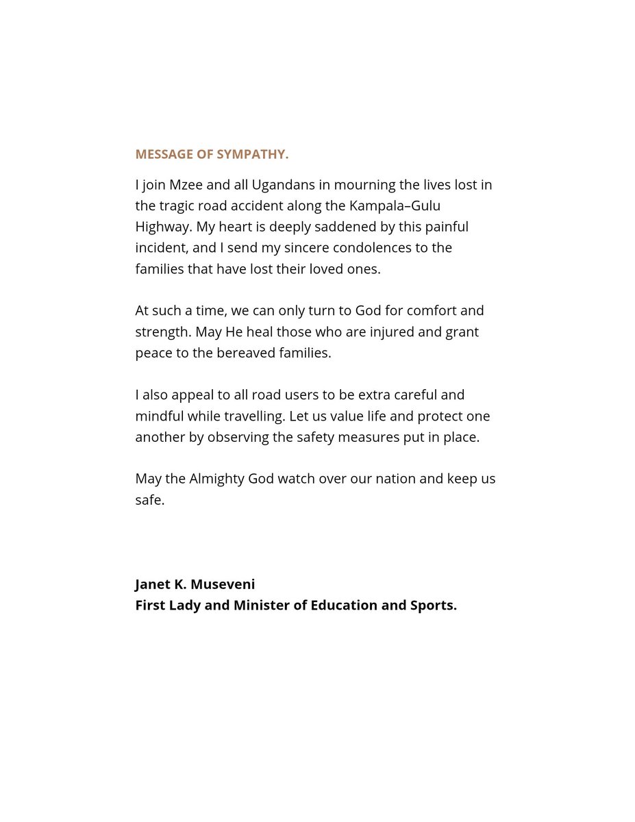JanetMuseveni's tweet photo. I join Mzee and all Ugandans in mourning the lives lost in the tragic road accident along the Kampala–Gulu Highway. My heart is deeply saddened by this painful incident, and I send my sincere condolences to the families that have lost their loved ones.

At such a time, we can only turn to God for comfort and strength. May He heal those who are injured and grant peace to the bereaved families.

I also appeal to all road users to be extra careful and mindful while travelling. Let us value life and protect one another by observing the safety measures put in place.

May the Almighty God watch over our nation and keep us safe.
