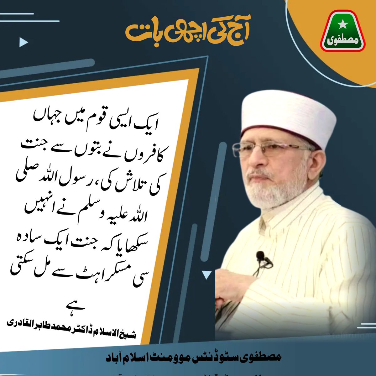 ایک ایسی قوم میں جہاں کافروں نے بتوں سے جنت کی تلاش کی، رسول اللہ صلی اللہ علیہ وسلم نے انہیں سکھایا کے جنت ایک سادہ سی مسکراہٹ سے مل سکتی ہے۔
شیخ الاسلام ڈاکٹر محمد طاہر القادری ۔