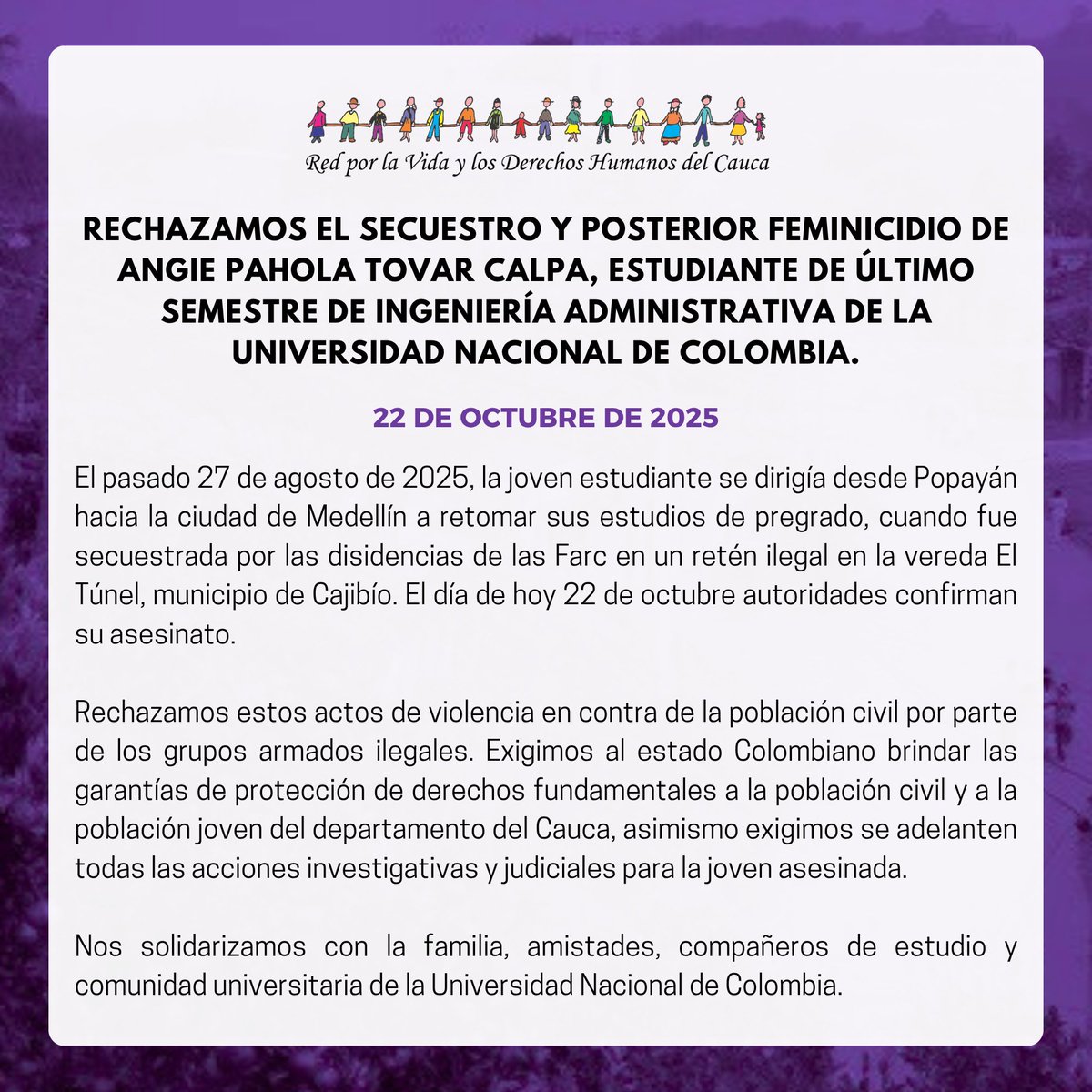 📄#Comunicado | RECHAZAMOS EL SECUESTRO Y POSTERIOR FEMINICIDIO DE ANGIE PAHOLA TOVAR CALPA, ESTUDIANTE DE ULTIMO SEMESTRE DE INGENIERÍA ADMINISTRATIVA DE LA UNIVERSIDAD NACIONAL DE COLOMBIA.

El pasado 27 de agosto de 2025, la joven estudiante se dirigía desde Popayán hacia la
