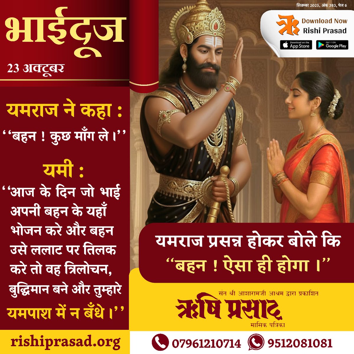 भाईदूज - 23 अक्टूबर
यमराज ने कहा : ‘‘बहन ! कुछ माँग ले ।’’
यमी : ‘‘आज के दिन जो भाई अपनी बहन के यहाँ भोजन करे और बहन उसे ललाट पर तिलक करे तो वह त्रिलोचन, बुद्धिमान बने और तुम्हारे यमपाश में न बँधे ।’’
यमराज प्रसन्न होकर बोले कि ‘‘बहन ! ऐसा ही होगा ।’’
सितम्बर 2025, अंक 393, पेज 6