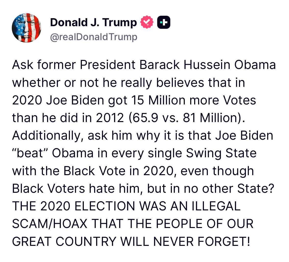 81 million votes, the most in history! 😂 No one actually believes that. 

“THE 2020 ELECTION WAS AN ILLEGAL SCAM/HOAX THAT THE PEOPLE OF OUR GREAT COUNTRY WILL NEVER FORGET!”