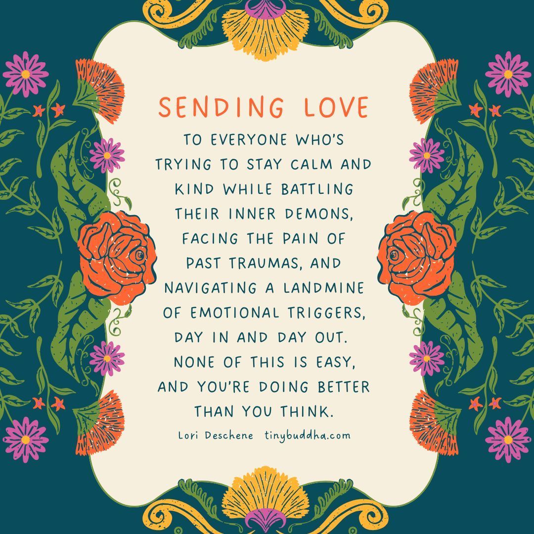 "Sending love to everyone who’s trying to stay calm and kind while battling their inner demons, facing the pain of past traumas, and navigating a landmine of emotional triggers, day in and day out. None of this is easy, and you’re doing better than you think.” ~Lori Deschene