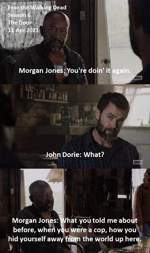 Doctor Double-Tap (@doctordoubletap) on Twitter photo Morgan Jones: You're doin' it again.
John Dorie: What?
Morgan Jones: What you told me about before, when you were a cop, how you hid yourself away from the world up here. 
#FearTheWalkingDead
Season 6
The Door
11 Apr 2021
#FearTWD, #FTWD
Lennie James
Garret Dillahunt Morgan Jones: You're doin' it again.
John Dorie: What?
Morgan Jones: What you told me about before, when you were a cop, how you hid yourself away from the world up here. 
#FearTheWalkingDead
Season 6
The Door
11 Apr 2021
#FearTWD, #FTWD
Lennie James
Garret Dillahunt